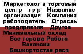 Маркетолог в торговый центр – гр/р › Название организации ­ Компания-работодатель › Отрасль предприятия ­ Другое › Минимальный оклад ­ 1 - Все города Работа » Вакансии   . Башкортостан респ.,Сибай г.